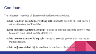 Continue..
The important methods of Statement interface are as follows:
public ResultSet executeQuery(String sql): is used to execute SELECT query. It
returns the object of ResultSet.
public int executeUpdate(String sql): is used to execute specified query, it may
be create, drop, insert, update, delete etc.
public boolean execute(String sql): is used to execute queries that may return
multiple results.
public int[] executeBatch(): is used to execute batch of commands.
 