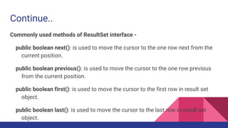 Continue..
Commonly used methods of ResultSet interface -
public boolean next(): is used to move the cursor to the one row next from the
current position.
public boolean previous(): is used to move the cursor to the one row previous
from the current position.
public boolean first(): is used to move the cursor to the first row in result set
object.
public boolean last(): is used to move the cursor to the last row in result set
object.
 