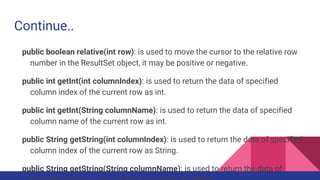 Continue..
public boolean relative(int row): is used to move the cursor to the relative row
number in the ResultSet object, it may be positive or negative.
public int getInt(int columnIndex): is used to return the data of specified
column index of the current row as int.
public int getInt(String columnName): is used to return the data of specified
column name of the current row as int.
public String getString(int columnIndex): is used to return the data of specified
column index of the current row as String.
public String getString(String columnName): is used to return the data of
 