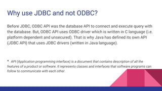 Why use JDBC and not ODBC?
Before JDBC, ODBC API was the database API to connect and execute query with
the database. But, ODBC API uses ODBC driver which is written in C language (i.e.
platform dependent and unsecured). That is why Java has defined its own API
(JDBC API) that uses JDBC drivers (written in Java language).
* API (Application programming interface) is a document that contains description of all the
features of a product or software. It represents classes and interfaces that software programs can
follow to communicate with each other.
 