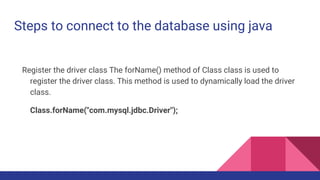 Steps to connect to the database using java
Register the driver class The forName() method of Class class is used to
register the driver class. This method is used to dynamically load the driver
class.
Class.forName("com.mysql.jdbc.Driver");
 