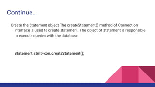 Continue..
Create the Statement object The createStatement() method of Connection
interface is used to create statement. The object of statement is responsible
to execute queries with the database.
Statement stmt=con.createStatement();
 