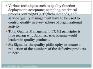  Various techniques such as quality function
   deployment, acceptance sampling, statistical
                             11
   process control(SPC), Taguchi methods, and
   service quality management have to be used to
   control quality in every sphere of organizational
   activity.
  Total Quality Management (TQM) principles is
   thee reason why Japanese co‟s became world
   leaders in quality products.
  Six Sigma is the quality philosophy to ensure a
   reduction of the numbers of the defective products
   to Zero.


© Oxford University Press 2008. All rights
reserved.
 