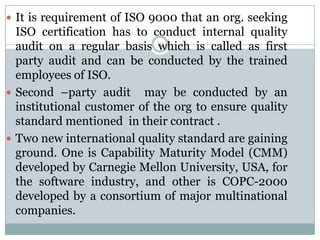  It is requirement of ISO 9000 that an org. seeking
  ISO certification has to conduct internal quality
  audit on a regular basis 12which is called as first
  party audit and can be conducted by the trained
  employees of ISO.
 Second –party audit may be conducted by an
  institutional customer of the org to ensure quality
  standard mentioned in their contract .
 Two new international quality standard are gaining
  ground. One is Capability Maturity Model (CMM)
  developed by Carnegie Mellon University, USA, for
  the software industry, and other is COPC-2000
  developed by a consortium of major multinational
  companies.
 