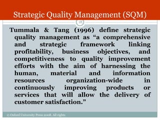 Strategic Quality Management (SQM)
                                             18

 Tummala & Tang (1996) define strategic
  quality management as “a comprehensive
  and     strategic     framework      linking
  profitability, business objectives, and
  competitiveness to quality improvement
  efforts with the aim of harnessing the
  human,       material    and    information
  resources         organization-wide       in
  continuously     improving    products    or
  services that will allow the delivery of
  customer satisfaction.”

© Oxford University Press 2008. All rights
reserved.
 