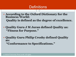 Definitions
                                             3

 According to the Oxford Dictionary for the
   Business World:
   Quality is defined as the degree of excellence.

 Quality Guru J M Juran defined Quality as:
    “Fitness for Purpose.”

 Quality Guru Philip Crosby defined Quality
   as:
   “Conformance to Specifications.”


© Oxford University Press 2008. All rights
reserved.
 