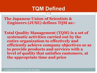 TQM Defined
                                             32

The Japanese Union of Scientists &
 Engineers (JUSE) defines TQM as:-

Total Quality Management (TQM) is a set of
 systematic activities carried out by the
 entire organization to effectively and
 efficiently achieve company objectives so as
 to provide products and services with a
 level of quality that satisfies customers, at
 the appropriate time and price


© Oxford University Press 2008. All rights
reserved.
 