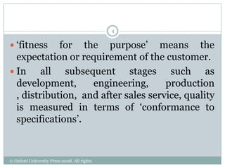 4


 „fitness   for the purpose‟ means the
  expectation or requirement of the customer.
 In     all subsequent stages such as
  development,      engineering,      production
  , distribution, and after sales service, quality
  is measured in terms of „conformance to
  specifications‟.



© Oxford University Press 2008. All rights
reserved.
 