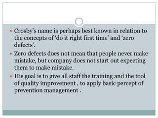 Philip B Crosby’s Contribution to TQM

 Crosby‟s name is perhaps best known in relation to
  the concepts of „do it right first time‟ and „zero
  defects‟.
 Zero defects does not mean that people never make
  mistake, but company does not start out expecting
  them to make mistake.
 His goal is to give all staff the training and the tool
  of quality improvement , to apply basic percept of
  prevention management .
 