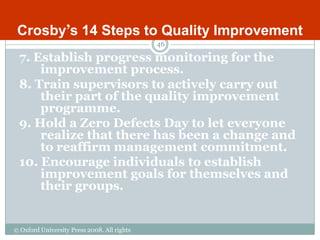 Crosby‟s 14 Steps to Quality Improvement
                                             46

 7. Establish progress monitoring for the
     improvement process.
 8. Train supervisors to actively carry out
     their part of the quality improvement
     programme.
 9. Hold a Zero Defects Day to let everyone
     realize that there has been a change and
     to reaffirm management commitment.
 10. Encourage individuals to establish
     improvement goals for themselves and
     their groups.


© Oxford University Press 2008. All rights
reserved.
 