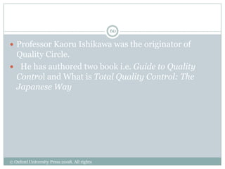 Ishikawa‟s Contribution to TQM
                                             60

 Professor Kaoru Ishikawa was the originator of
 Quality Circle.
 He has authored two book i.e. Guide to Quality
 Control and What is Total Quality Control: The
 Japanese Way




© Oxford University Press 2008. All rights
reserved.
 