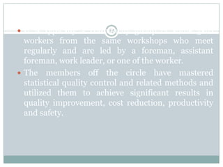 Quality Circle
 It is typically a voluntarily group of some 5-10
                         65

  workers from the same workshops who meet
  regularly and are led by a foreman, assistant
  foreman, work leader, or one of the worker.
 The members off the circle have mastered
  statistical quality control and related methods and
  utilized them to achieve significant results in
  quality improvement, cost reduction, productivity
  and safety.
 