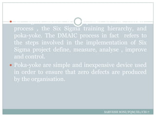  Six Sigma toolkit is composed of the DMAIC
  process , the Six Sigma training hierarchy, and
  poka-yoke. The DMAIC process in fact refers to
  the steps involved in the implementation of Six
  Sigma project define, measure, analyse , improve
  and control.
 Poka-yoke are simple and inexpensive device used
  in order to ensure that zero defects are produced
  by the organisation.




                                   SARVESH SONI/FQM/IE1/CH-7
 