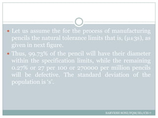 Meaning of Six Sigma

 Let us assume the for the process of manufacturing
  pencils the natural tolerance limits that is, (µ±3s), as
  given in next figure.
 Thus, 99.73% of the pencil will have their diameter
  within the specification limits, while the remaining
  0.27% or 27 per 100 or 270000 per million pencils
  will be defective. The standard deviation of the
  population is „s‟.




                                       SARVESH SONI/FQM/IE1/CH-7
 