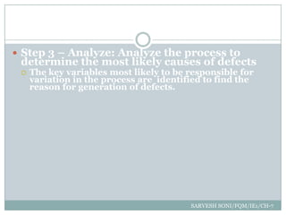  Step 3 – Analyze: Analyze the process to
 determine the most likely causes of defects
    The key variables most likely to be responsible for
     variation in the process are identified to find the
     reason for generation of defects.




                                         SARVESH SONI/FQM/IE1/CH-7
 
