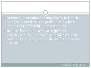  At times , an organization may decide to launch a
  new product or service to grab a new business
  opportunity offered by the environment.
 In all such situation last two steps in the
  DMAIC, namely, „improve‟, „ control‟ have to be
  replaced by „design‟ and „verify‟ so that it becomes
  DMADV.




                                       SARVESH SONI/FQM/IE1/CH-7
 
