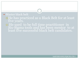  Master black belt
   He has practiced   as a Black Belt for at least
  five years.
  He used to be full time practitioner in
  Six-Sigma tools and has been mentor to at
  least five successful black belt candidates.




                                   SARVESH SONI/FQM/IE1/CH-7
 