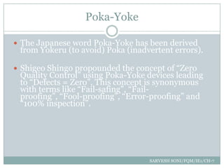 Poka-Yoke

 The Japanese word Poka-Yoke has been derived
 from Yokeru (to avoid) Poka (inadvertent errors).

 Shigeo Shingo propounded the concept of “Zero
 Quality Control” using Poka-Yoke devices leading
 to “Defects = Zero”. This concept is synonymous
 with terms like “Fail-safing”, “Fail-
 proofing”, “Fool-proofing”, “Error-proofing” and
 “100% inspection”.




                                   SARVESH SONI/FQM/IE1/CH-7
 