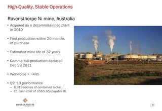 10
High-Quality, Stable Operations
Ravensthorpe Ni mine, Australia
• Acquired as a decommissioned plant
in 2010
• First production within 20 months
of purchase
• Estimated mine life of 32 years
• Commercial production declared
Dec 28 2011
• Workforce = ~405
• Q2 ‘13 performance
– 8,919 tonnes of contained nickel
– C1 cash cost of US$5.65/payable lb.
 