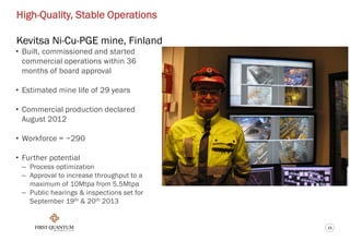 11
High-Quality, Stable Operations
Kevitsa Ni-Cu-PGE mine, Finland
• Built, commissioned and started
commercial operations within 36
months of board approval
• Estimated mine life of 29 years
• Commercial production declared
August 2012
• Workforce = ~290
• Further potential
– Process optimization
– Approval to increase throughput to a
maximum of 10Mtpa from 5.5Mtpa
– Public hearings & inspections set for
September 19th & 20th 2013
 