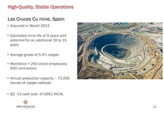12
High-Quality, Stable Operations
Las Cruces Cu mine, Spain
• Acquired in March 2013
• Estimated mine life of 9 years with
potential for an additional 10 to 15
years
• Average grade of 5.4% copper
• Workforce = 250 direct employees;
650 contractors
• Annual production capacity – 72,000
tonnes of copper cathode
• Q2 ‘13 cash cost of US$1.44/lb.
 
