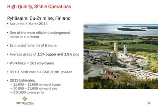 14
High-Quality, Stable Operations
Pyhäsalmi Cu-Zn mine, Finland
• Acquired in March 2013
• One of the most efficient underground
mines in the world
• Estimated mine life of 6 years
• Average grade of 1.1% copper and 1.9% zinc
• Workforce = 261 employees
• Q2 C1 cash cost of US$0.30/lb. copper
• 2013 Estimates:
– 12,000 – 13,000 tonnes of copper
– 20,000 – 23,000 tonnes of zinc
– 820,000 tonnes pyrite
 