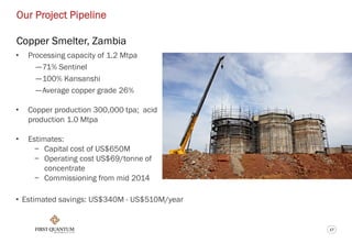 17
Our Project Pipeline
Copper Smelter, Zambia
• Processing capacity of 1.2 Mtpa
—71% Sentinel
—100% Kansanshi
—Average copper grade 26%
• Copper production 300,000 tpa; acid
production 1.0 Mtpa
• Estimates:
− Capital cost of US$650M
− Operating cost US$69/tonne of
concentrate
− Commissioning from mid 2014
• Estimated savings: US$340M - US$510M/year
 