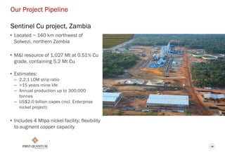 18
Our Project Pipeline
Sentinel Cu project, Zambia
• Located ~ 140 km northwest of
Solwezi, northern Zambia
• M&I resource of 1,027 Mt at 0.51% Cu
grade, containing 5.2 Mt Cu
• Estimates:
– 2.2:1 LOM strip ratio
– >15 years mine life
– Annual production up to 300,000
tonnes
– US$2.0 billion capex (incl. Enterprise
nickel project)
• Includes 4 Mtpa nickel facility; flexibility
to augment copper capacity
 