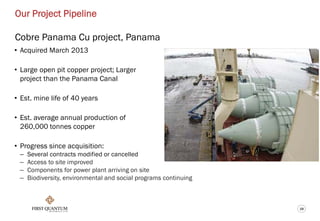 19
Our Project Pipeline
Cobre Panama Cu project, Panama
• Acquired March 2013
• Large open pit copper project; Larger
project than the Panama Canal
• Est. mine life of 40 years
• Est. average annual production of
260,000 tonnes copper
• Progress since acquisition:
– Several contracts modified or cancelled
– Access to site improved
– Components for power plant arriving on site
– Biodiversity, environmental and social programs continuing
 