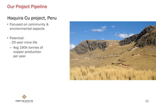 20
Our Project Pipeline
Haquira Cu project, Peru
• Focused on community &
environmental aspects
• Potential:
- 20 year mine life
– Avg 190k tonnes of
copper production
per year
 