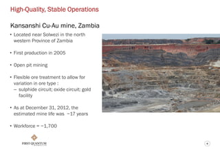 6
High-Quality, Stable Operations
Kansanshi Cu-Au mine, Zambia
• Located near Solwezi in the north
western Province of Zambia
• First production in 2005
• Open pit mining
• Flexible ore treatment to allow for
variation in ore type :
– sulphide circuit; oxide circuit; gold
facility
• As at December 31, 2012, the
estimated mine life was ~17 years
• Workforce = ~1,700
 