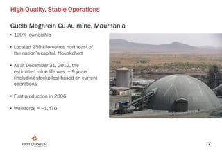 8
High-Quality, Stable Operations
Guelb Moghrein Cu-Au mine, Mauritania
• 100% ownership
• Located 250 kilometres northeast of
the nation’s capital, Nouakchott
• As at December 31, 2012, the
estimated mine life was ~ 9 years
(including stockpiles) based on current
operations
• First production in 2006
• Workforce = ~1,470
 