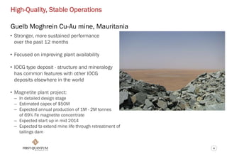 9
High-Quality, Stable Operations
Guelb Moghrein Cu-Au mine, Mauritania
• Stronger, more sustained performance
over the past 12 months
• Focused on improving plant availability
• IOCG type deposit - structure and mineralogy
has common features with other IOCG
deposits elsewhere in the world
• Magnetite plant project:
– In detailed design stage
– Estimated capex of $50M
– Expected annual production of 1M - 2M tonnes
of 69% Fe magnetite concentrate
– Expected start up in mid 2014
– Expected to extend mine life through retreatment of
tailings dam
 