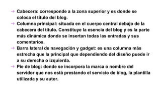 ➔ Cabecera: corresponde a la zona superior y es donde se
coloca el título del blog.
➔ Columna principal: situada en el cuerpo central debajo de la
cabecera del título. Constituye la esencia del blog y es la parte
más dinámica donde se insertan todas las entradas y sus
comentarios.
➔ Barra lateral de navegación y gadget: es una columna más
estrecha que la principal que dependiendo del diseño puede ir
a su derecha o izquierda.
➔ Pie de blog: donde se incorpora la marca o nombre del
servidor que nos está prestando el servicio de blog, la plantilla
utilizada y su autor.
 