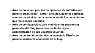 ➔ Área de creación: pestaña de opciones de entradas que
permite crear, editar, borrar, artículos, páginas estáticas,
además de administrar la moderación de los comentarios
que realicen los usuarios.
➔ Área de configuración: para modificar los parámetros
generales del blog (zona horaria, título...) y la
administración de sus usuarios usuarios.
➔ Área de personalización: desde la pestaña Diseño se
permite cambiar la apariencia de tu blog.
 