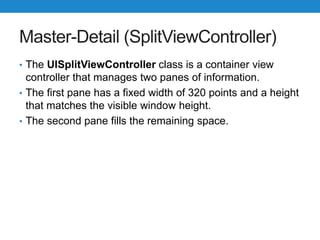 Master-Detail (SplitViewController)
• The UISplitViewController class is a container view
controller that manages two panes of information.
• The first pane has a fixed width of 320 points and a height
that matches the visible window height.
• The second pane fills the remaining space.
 