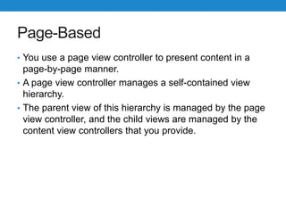 Page-Based
• You use a page view controller to present content in a
page-by-page manner.
• A page view controller manages a self-contained view
hierarchy.
• The parent view of this hierarchy is managed by the page
view controller, and the child views are managed by the
content view controllers that you provide.
 