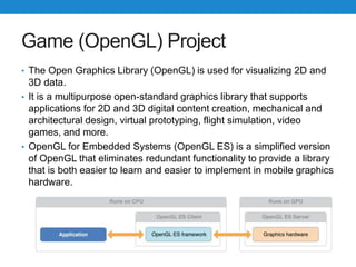 Game (OpenGL) Project
• The Open Graphics Library (OpenGL) is used for visualizing 2D and
3D data.
• It is a multipurpose open-standard graphics library that supports
applications for 2D and 3D digital content creation, mechanical and
architectural design, virtual prototyping, flight simulation, video
games, and more.
• OpenGL for Embedded Systems (OpenGL ES) is a simplified version
of OpenGL that eliminates redundant functionality to provide a library
that is both easier to learn and easier to implement in mobile graphics
hardware.
 