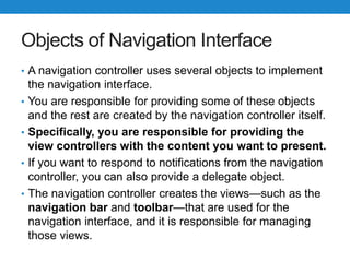 Objects of Navigation Interface
• A navigation controller uses several objects to implement
the navigation interface.
• You are responsible for providing some of these objects
and the rest are created by the navigation controller itself.
• Specifically, you are responsible for providing the
view controllers with the content you want to present.
• If you want to respond to notifications from the navigation
controller, you can also provide a delegate object.
• The navigation controller creates the views—such as the
navigation bar and toolbar—that are used for the
navigation interface, and it is responsible for managing
those views.
 