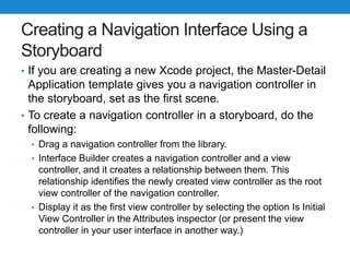 Creating a Navigation Interface Using a
Storyboard
• If you are creating a new Xcode project, the Master-Detail
Application template gives you a navigation controller in
the storyboard, set as the first scene.
• To create a navigation controller in a storyboard, do the
following:
• Drag a navigation controller from the library.
• Interface Builder creates a navigation controller and a view
controller, and it creates a relationship between them. This
relationship identifies the newly created view controller as the root
view controller of the navigation controller.
• Display it as the first view controller by selecting the option Is Initial
View Controller in the Attributes inspector (or present the view
controller in your user interface in another way.)
 