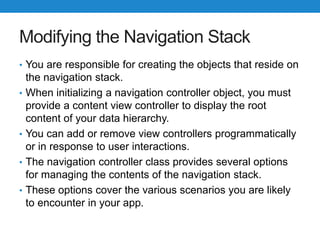 Modifying the Navigation Stack
• You are responsible for creating the objects that reside on
the navigation stack.
• When initializing a navigation controller object, you must
provide a content view controller to display the root
content of your data hierarchy.
• You can add or remove view controllers programmatically
or in response to user interactions.
• The navigation controller class provides several options
for managing the contents of the navigation stack.
• These options cover the various scenarios you are likely
to encounter in your app.
 