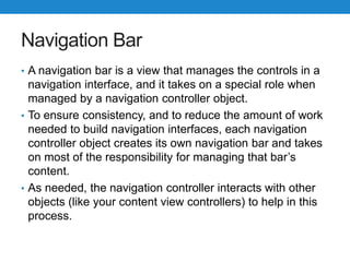 Navigation Bar
• A navigation bar is a view that manages the controls in a
navigation interface, and it takes on a special role when
managed by a navigation controller object.
• To ensure consistency, and to reduce the amount of work
needed to build navigation interfaces, each navigation
controller object creates its own navigation bar and takes
on most of the responsibility for managing that bar’s
content.
• As needed, the navigation controller interacts with other
objects (like your content view controllers) to help in this
process.
 