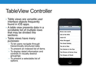 TableView Controller
• Table views are versatile user
interface objects frequently
found in iOS apps.
• A table view presents data in a
scrollable list of multiple rows
that may be divided into
sections.
• Table views have many
purposes:
• To let users navigate through
hierarchically structured data
• To present an indexed list of items
• To display detail information and
controls in visually distinct
groupings
• To present a selectable list of
options
 