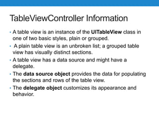 TableViewController Information
• A table view is an instance of the UITableView class in
one of two basic styles, plain or grouped.
• A plain table view is an unbroken list; a grouped table
view has visually distinct sections.
• A table view has a data source and might have a
delegate.
• The data source object provides the data for populating
the sections and rows of the table view.
• The delegate object customizes its appearance and
behavior.
 