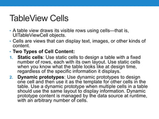 TableView Cells
• A table view draws its visible rows using cells—that is,
UITableViewCell objects.
• Cells are views that can display text, images, or other kinds of
content.
• Two Types of Cell Content:
1. Static cells: Use static cells to design a table with a fixed
number of rows, each with its own layout. Use static cells
when you know what the table looks like at design time,
regardless of the specific information it displays.
2. Dynamic prototypes: Use dynamic prototypes to design
one cell and then use it as the template for other cells in the
table. Use a dynamic prototype when multiple cells in a table
should use the same layout to display information. Dynamic
prototype content is managed by the data source at runtime,
with an arbitrary number of cells.
 