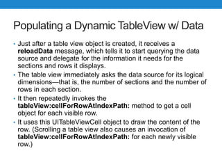 Populating a Dynamic TableView w/ Data
• Just after a table view object is created, it receives a
reloadData message, which tells it to start querying the data
source and delegate for the information it needs for the
sections and rows it displays.
• The table view immediately asks the data source for its logical
dimensions—that is, the number of sections and the number of
rows in each section.
• It then repeatedly invokes the
tableView:cellForRowAtIndexPath: method to get a cell
object for each visible row.
• It uses this UITableViewCell object to draw the content of the
row. (Scrolling a table view also causes an invocation of
tableView:cellForRowAtIndexPath: for each newly visible
row.)
 