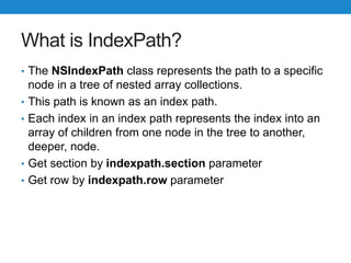What is IndexPath?
• The NSIndexPath class represents the path to a specific
node in a tree of nested array collections.
• This path is known as an index path.
• Each index in an index path represents the index into an
array of children from one node in the tree to another,
deeper, node.
• Get section by indexpath.section parameter
• Get row by indexpath.row parameter
 