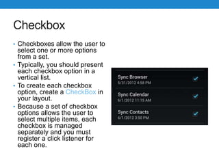 Checkbox
• Checkboxes allow the user to
select one or more options
from a set.
• Typically, you should present
each checkbox option in a
vertical list.
• To create each checkbox
option, create a CheckBox in
your layout.
• Because a set of checkbox
options allows the user to
select multiple items, each
checkbox is managed
separately and you must
register a click listener for
each one.
 