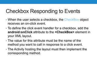 Checkbox Responding to Events
• When the user selects a checkbox, the CheckBox object
receives an on-click event.
• To define the click event handler for a checkbox, add the
android:onClick attribute to the <CheckBox> element in
your XML layout.
• The value for this attribute must be the name of the
method you want to call in response to a click event.
• The Activity hosting the layout must then implement the
corresponding method.
 