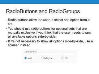 RadioButtons and RadioGroups
• Radio buttons allow the user to select one option from a
set.
• You should use radio buttons for optional sets that are
mutually exclusive if you think that the user needs to see
all available options side-by-side.
• If it's not necessary to show all options side-by-side, use a
spinner instead.
 